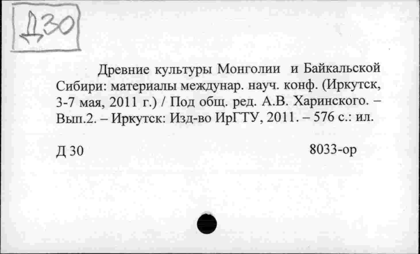 ﻿Древние культуры Монголии и Байкальской Сибири: материалы междунар. науч. конф. (Иркутск, 3-7 мая, 2011 г.) / Под общ. ред. А.В. Харинского. -Вып.2. - Иркутск: Изд-во ИрГТУ, 2011.- 576 с.: ил.
ДЗО
8033-ор